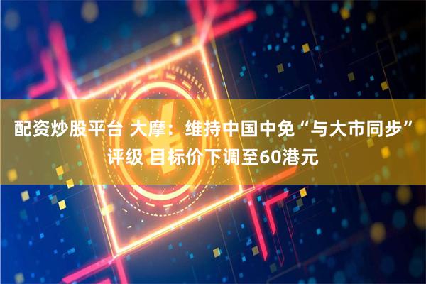 配资炒股平台 大摩：维持中国中免“与大市同步”评级 目标价下调至60港元