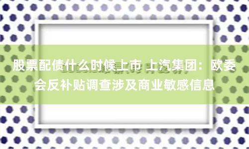 股票配债什么时候上市 上汽集团：欧委会反补贴调查涉及商业敏感信息
