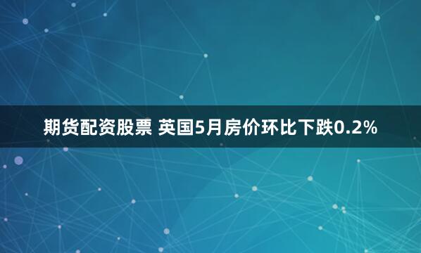 期货配资股票 英国5月房价环比下跌0.2%