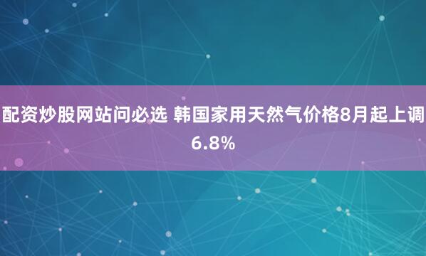 配资炒股网站问必选 韩国家用天然气价格8月起上调6.8%