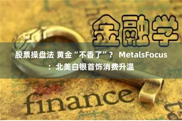 股票操盘法 黄金“不香了”？ MetalsFocus：北美白银首饰消费升温