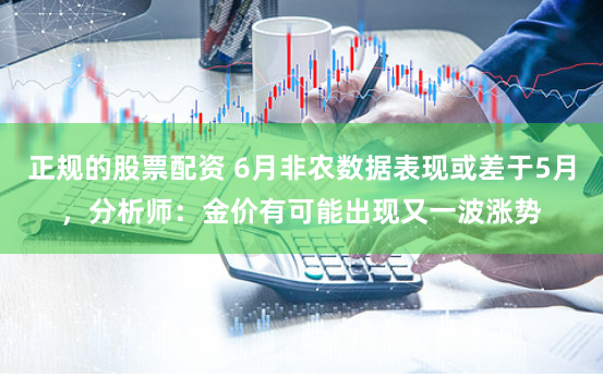 正规的股票配资 6月非农数据表现或差于5月，分析师：金价有可能出现又一波涨势