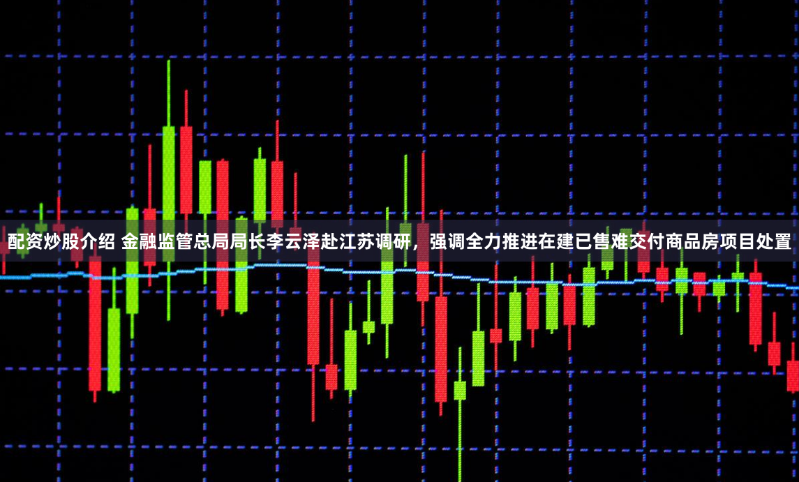 配资炒股介绍 金融监管总局局长李云泽赴江苏调研，强调全力推进在建已售难交付商品房项目处置