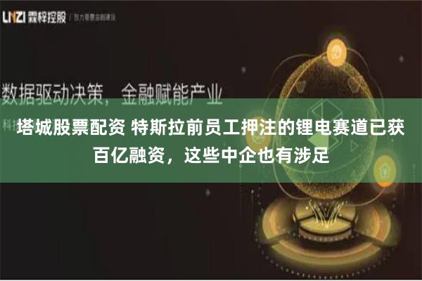 塔城股票配资 特斯拉前员工押注的锂电赛道已获百亿融资，这些中企也有涉足