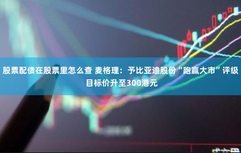 股票配债在股票里怎么查 麦格理：予比亚迪股份“跑赢大市”评级 目标价升至300港元