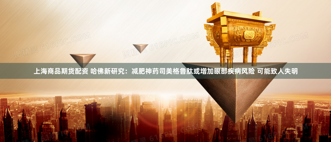 上海商品期货配资 哈佛新研究：减肥神药司美格鲁肽或增加眼部疾病风险 可能致人失明