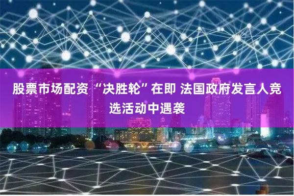 股票市场配资 “决胜轮”在即 法国政府发言人竞选活动中遇袭