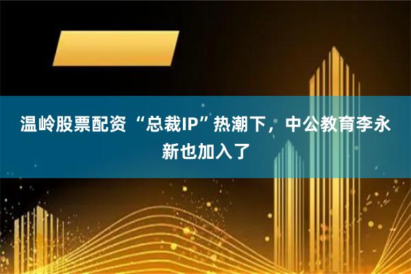 温岭股票配资 “总裁IP”热潮下，中公教育李永新也加入了