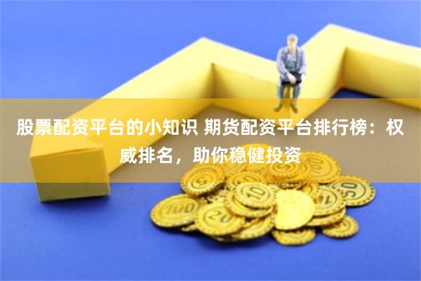 股票配资平台的小知识 期货配资平台排行榜：权威排名，助你稳健投资