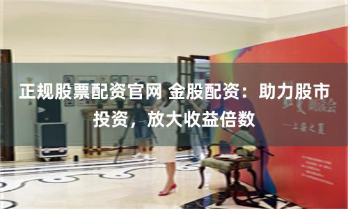 正规股票配资官网 金股配资：助力股市投资，放大收益倍数