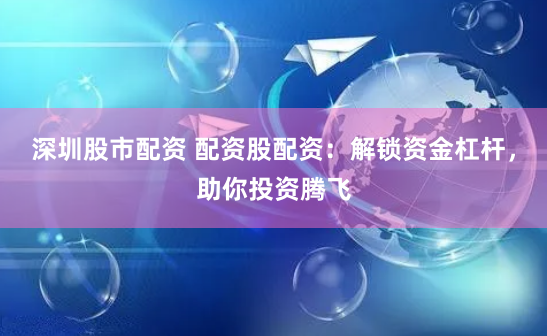 深圳股市配资 配资股配资：解锁资金杠杆，助你投资腾飞