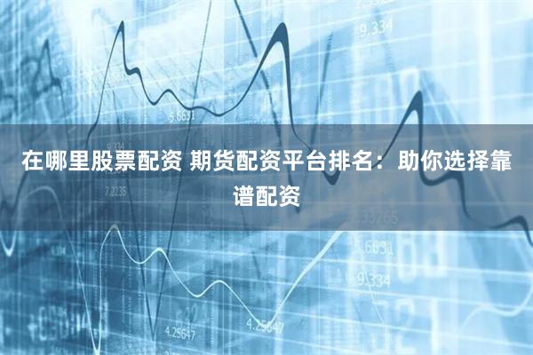 在哪里股票配资 期货配资平台排名：助你选择靠谱配资