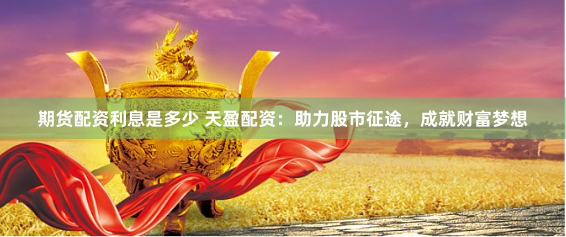 期货配资利息是多少 天盈配资：助力股市征途，成就财富梦想