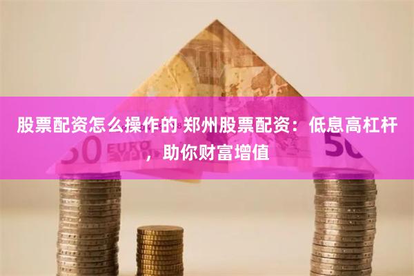 股票配资怎么操作的 郑州股票配资：低息高杠杆，助你财富增值