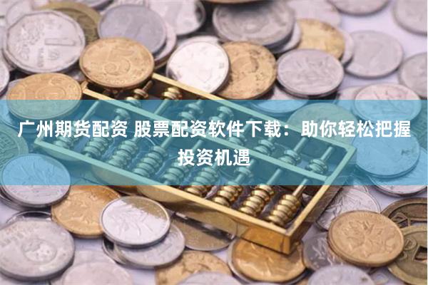广州期货配资 股票配资软件下载：助你轻松把握投资机遇
