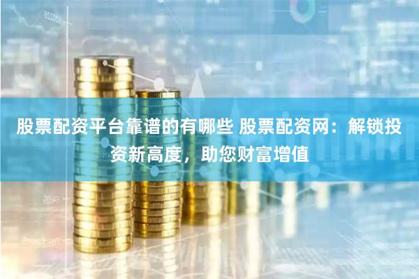 股票配资平台靠谱的有哪些 股票配资网：解锁投资新高度，助您财富增值