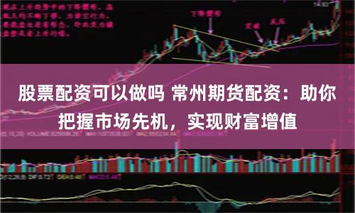 股票配资可以做吗 常州期货配资：助你把握市场先机，实现财富增值