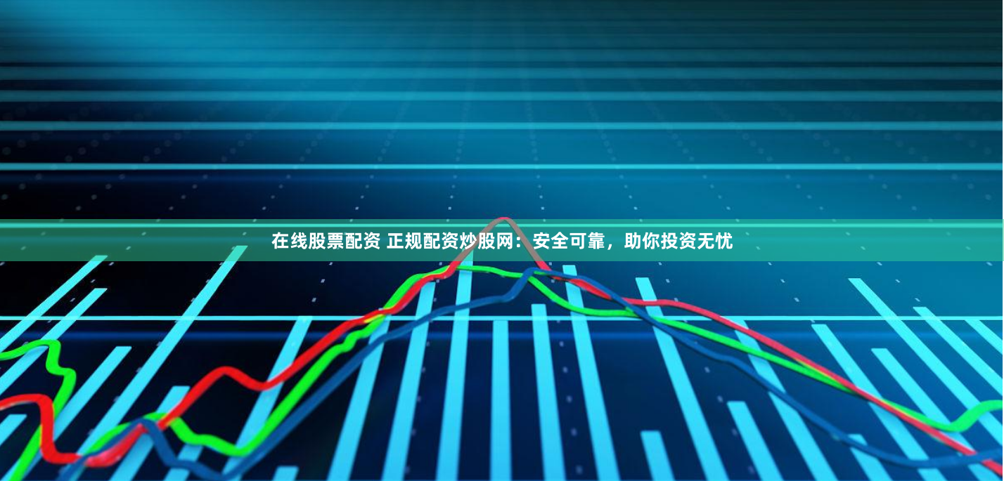 在线股票配资 正规配资炒股网：安全可靠，助你投资无忧