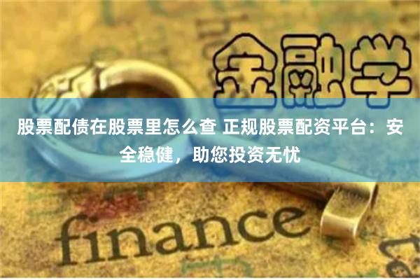 股票配债在股票里怎么查 正规股票配资平台：安全稳健，助您投资无忧