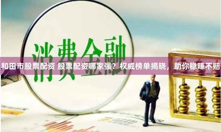 和田市股票配资 股票配资哪家强？权威榜单揭晓，助你稳赚不赔