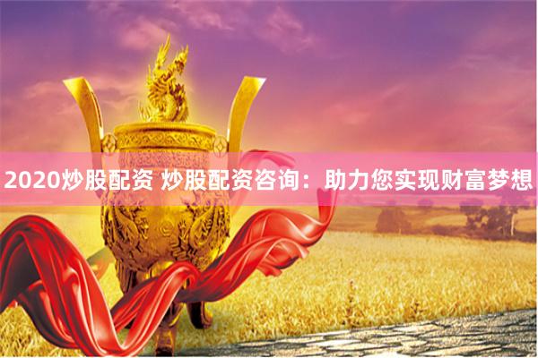 2020炒股配资 炒股配资咨询：助力您实现财富梦想