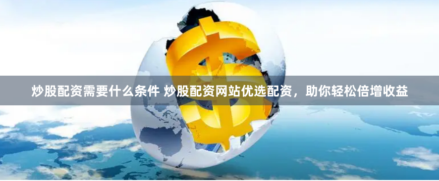 炒股配资需要什么条件 炒股配资网站优选配资，助你轻松倍增收益