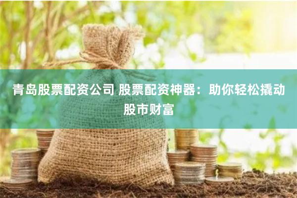 青岛股票配资公司 股票配资神器：助你轻松撬动股市财富
