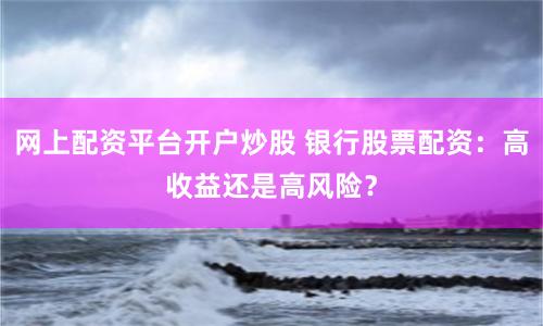 网上配资平台开户炒股 银行股票配资：高收益还是高风险？