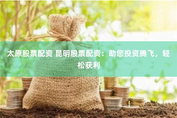 太原股票配资 昆明股票配资：助您投资腾飞，轻松获利